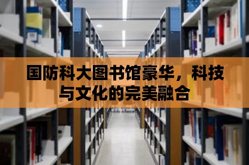 國防科大圖書館豪華，科技與文化的完美融合