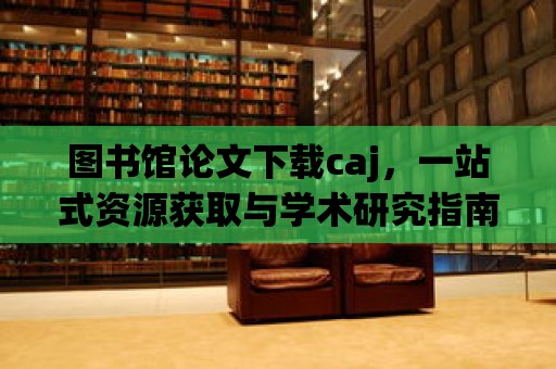 圖書館論文下載caj，一站式資源獲取與學(xué)術(shù)研究指南