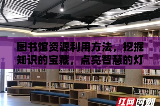 圖書館資源利用方法，挖掘知識的寶藏，點亮智慧的燈塔