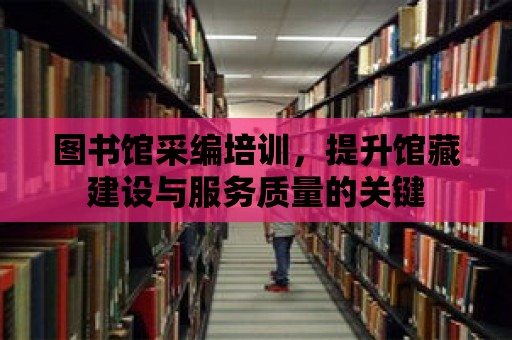 圖書館采編培訓，提升館藏建設與服務質量的關鍵