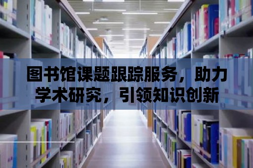 圖書館課題跟蹤服務，助力學術研究，引領知識創新