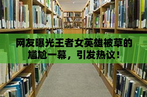 網友曝光王者女英雄被草的尷尬一幕，引發熱議！