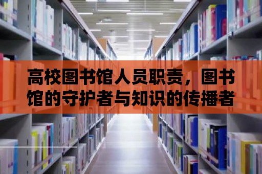 高校圖書館人員職責，圖書館的守護者與知識的傳播者