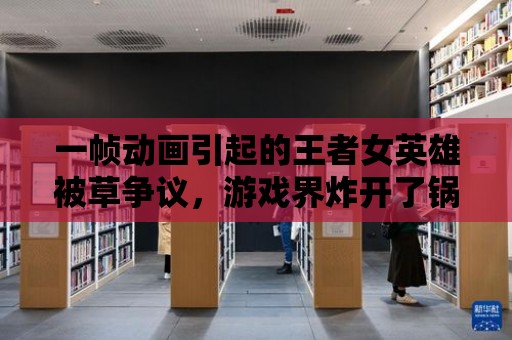 一幀動畫引起的王者女英雄被草爭議，游戲界炸開了鍋！