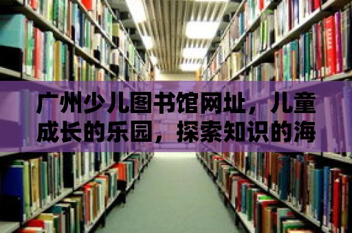 廣州少兒圖書館網址，兒童成長的樂園，探索知識的海洋