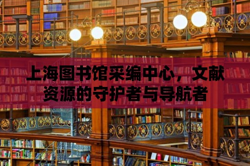 上海圖書館采編中心，文獻(xiàn)資源的守護(hù)者與導(dǎo)航者