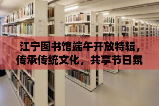 江寧圖書館端午開放特輯，傳承傳統文化，共享節日氛圍