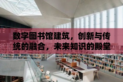 數字圖書館建筑，創新與傳統的融合，未來知識的殿堂