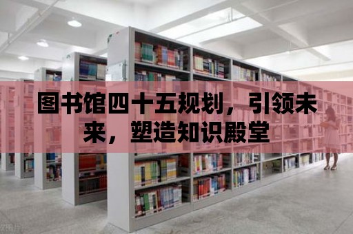 圖書館四十五規劃，引領未來，塑造知識殿堂