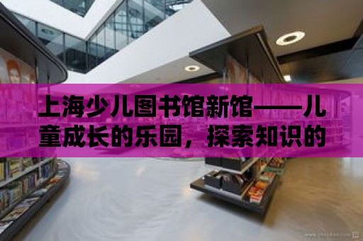 上海少兒圖書館新館——兒童成長的樂園，探索知識的寶庫