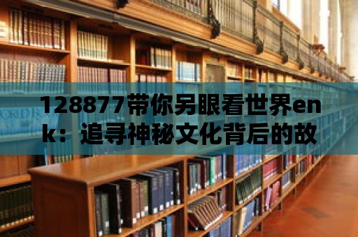 128877帶你另眼看世界enk：追尋神秘文化背后的故事