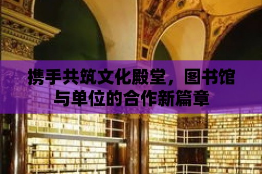 攜手共筑文化殿堂，圖書館與單位的合作新篇章