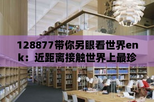 128877帶你另眼看世界enk：近距離接觸世界上最珍稀的物種