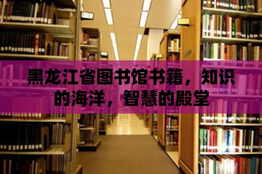 黑龍江省圖書館書籍，知識的海洋，智慧的殿堂