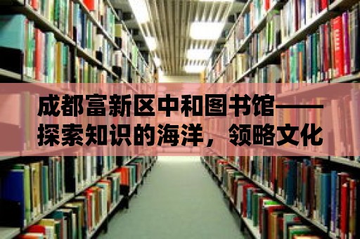 成都富新區(qū)中和圖書館——探索知識(shí)的海洋，領(lǐng)略文化的魅力