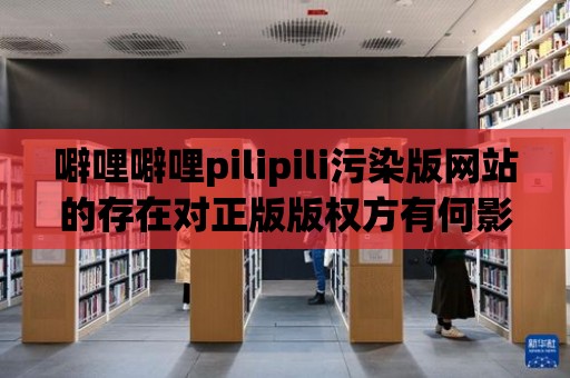 噼哩噼哩pilipili污染版網站的存在對正版版權方有何影響？