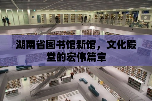 湖南省圖書館新館，文化殿堂的宏偉篇章