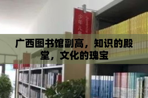 廣西圖書館副高，知識的殿堂，文化的瑰寶