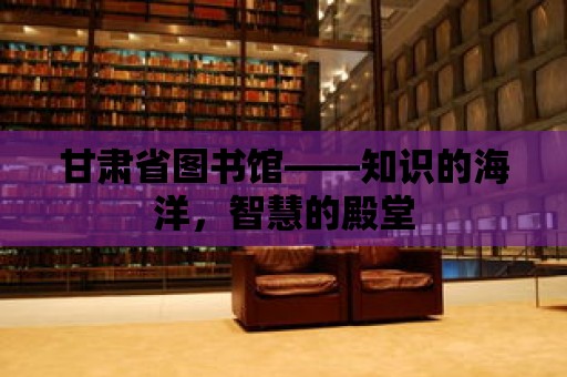 甘肅省圖書館——知識的海洋，智慧的殿堂