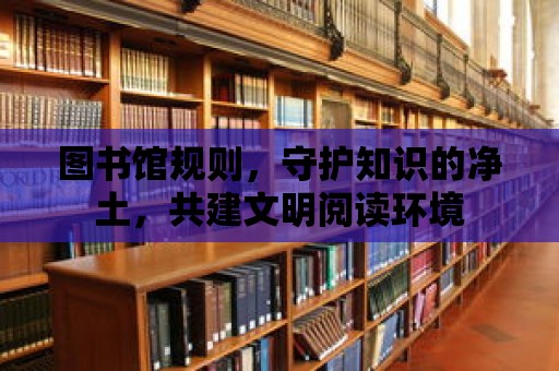 圖書館規(guī)則，守護知識的凈土，共建文明閱讀環(huán)境