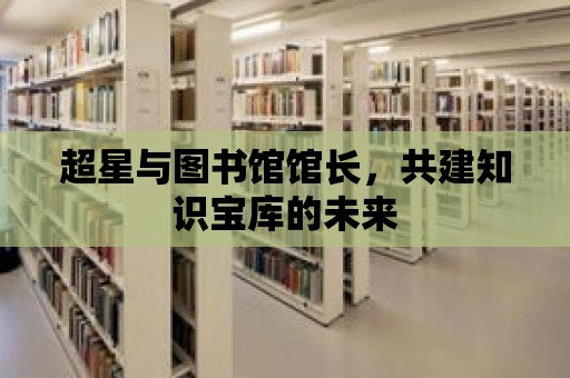 超星與圖書館館長，共建知識寶庫的未來