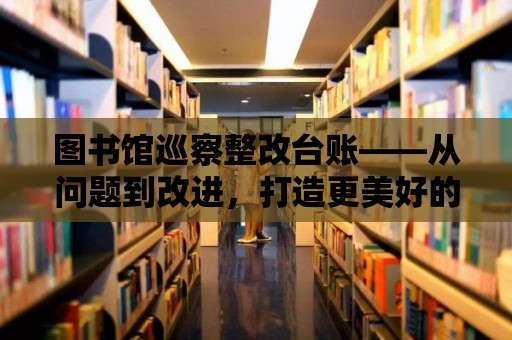 圖書館巡察整改臺賬——從問題到改進，打造更美好的閱讀環境