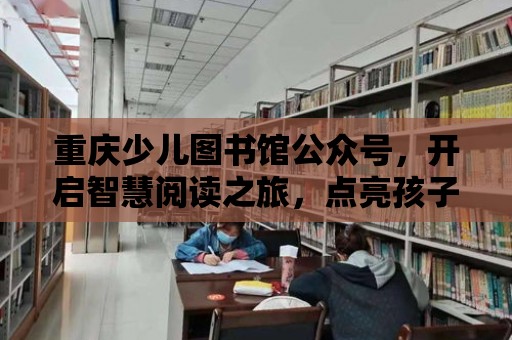 重慶少兒圖書館公眾號，開啟智慧閱讀之旅，點亮孩子未來之光