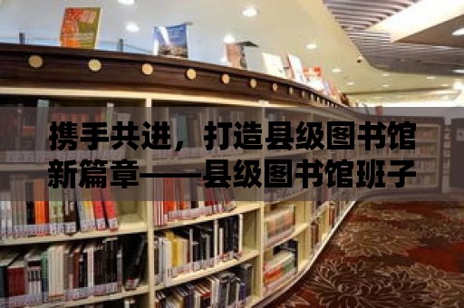 攜手共進，打造縣級圖書館新篇章——縣級圖書館班子分工方案