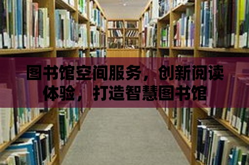 圖書館空間服務，創新閱讀體驗，打造智慧圖書館