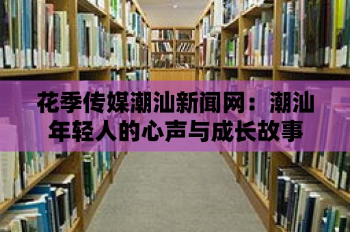 花季傳媒潮汕新聞網(wǎng)：潮汕年輕人的心聲與成長故事