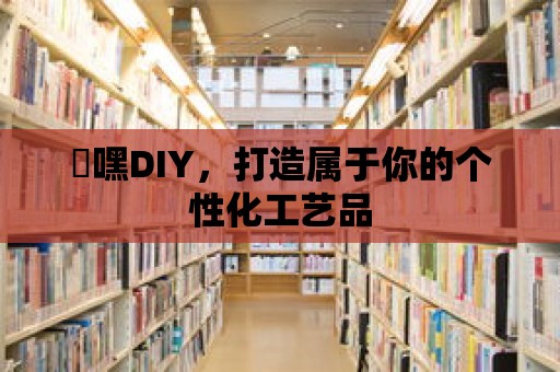 屌嘿DIY，打造屬于你的個性化工藝品