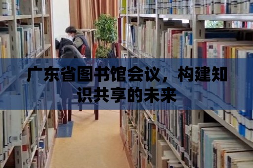 廣東省圖書館會議，構建知識共享的未來