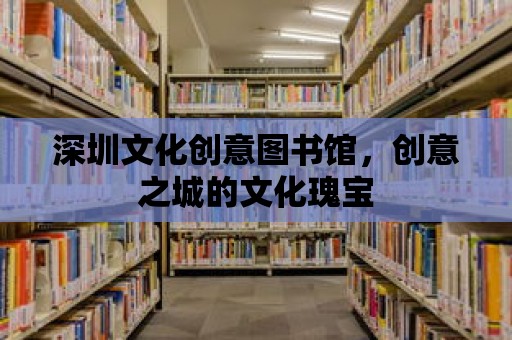 深圳文化創(chuàng)意圖書館，創(chuàng)意之城的文化瑰寶