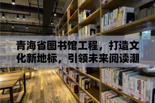 青海省圖書館工程，打造文化新地標，引領未來閱讀潮流