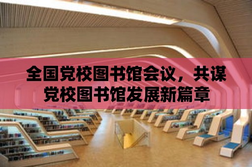 全國黨校圖書館會議，共謀黨校圖書館發(fā)展新篇章