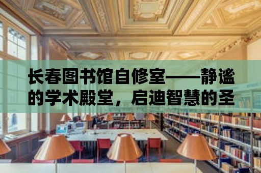 長春圖書館自修室——靜謐的學術殿堂，啟迪智慧的圣地