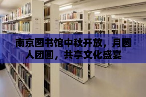 南京圖書館中秋開放，月圓人團圓，共享文化盛宴