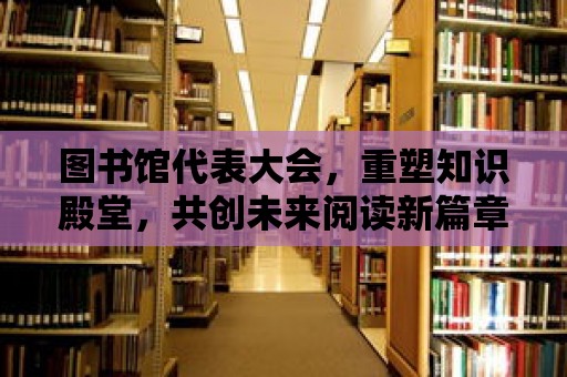 圖書館代表大會，重塑知識殿堂，共創未來閱讀新篇章