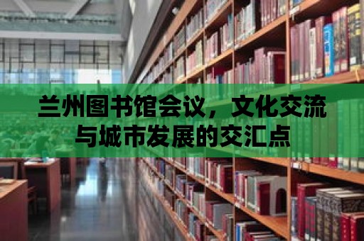 蘭州圖書館會議，文化交流與城市發展的交匯點