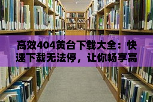 高效404黃臺下載大全：快速下載無法停，讓你暢享高品質資源