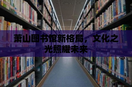 蕭山圖書館新格局，文化之光照耀未來