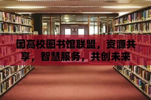 國高校圖書館聯盟，資源共享，智慧服務，共創未來