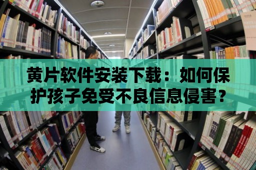 黃片軟件安裝下載：如何保護孩子免受不良信息侵害？