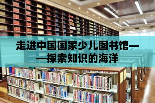 走進中國國家少兒圖書館——探索知識的海洋