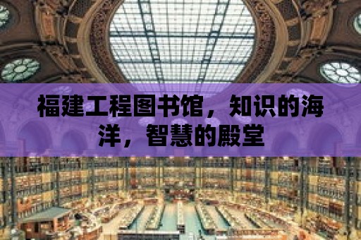 福建工程圖書館，知識的海洋，智慧的殿堂