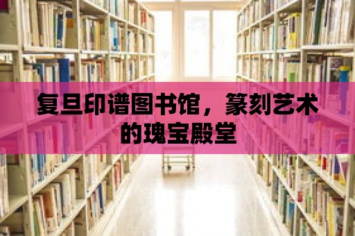 復旦印譜圖書館，篆刻藝術的瑰寶殿堂