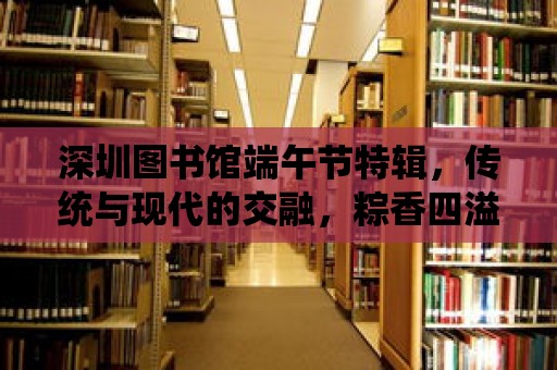 深圳圖書館端午節(jié)特輯，傳統(tǒng)與現(xiàn)代的交融，粽香四溢的節(jié)日慶典