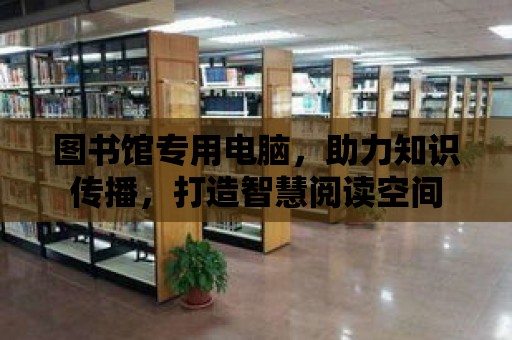 圖書館專用電腦，助力知識傳播，打造智慧閱讀空間