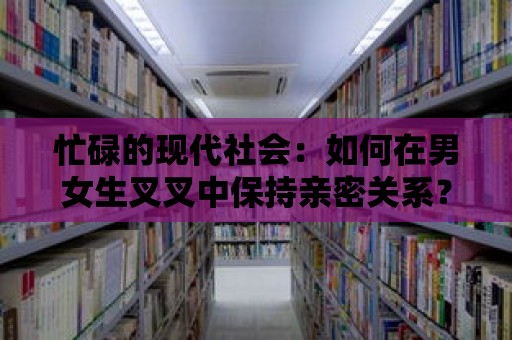 忙碌的現代社會：如何在男女生叉叉中保持親密關系？