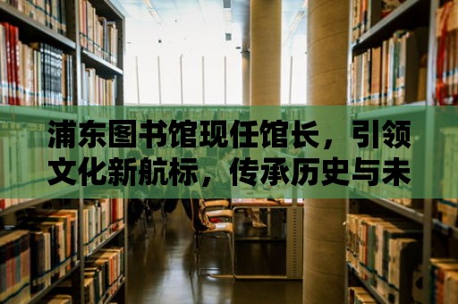 浦東圖書館現(xiàn)任館長，引領(lǐng)文化新航標(biāo)，傳承歷史與未來